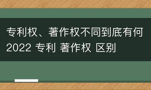 专利权、著作权不同到底有何2022 专利 著作权 区别