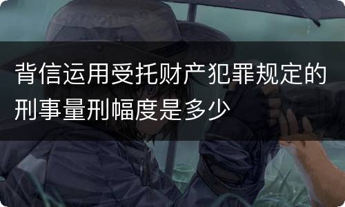 背信运用受托财产犯罪规定的刑事量刑幅度是多少
