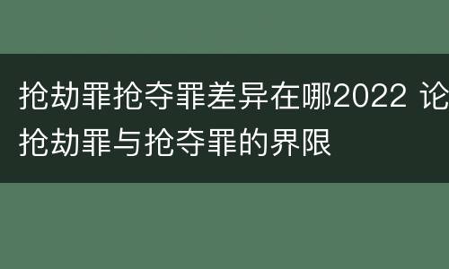 抢劫罪抢夺罪差异在哪2022 论抢劫罪与抢夺罪的界限