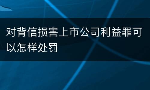 对背信损害上市公司利益罪可以怎样处罚
