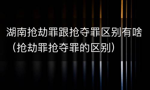 湖南抢劫罪跟抢夺罪区别有啥（抢劫罪抢夺罪的区别）