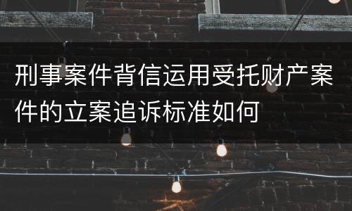刑事案件背信运用受托财产案件的立案追诉标准如何