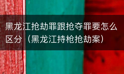 黑龙江抢劫罪跟抢夺罪要怎么区分（黑龙江持枪抢劫案）