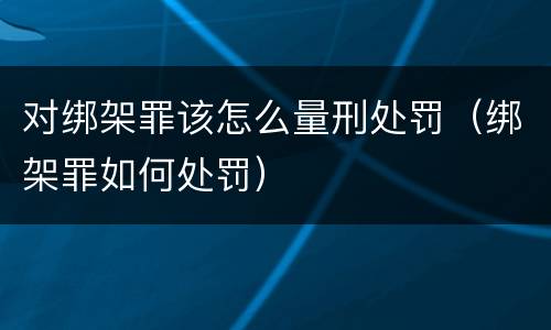 对绑架罪该怎么量刑处罚（绑架罪如何处罚）