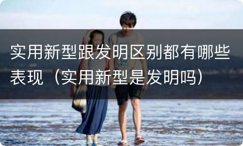 实用新型跟发明区别都有哪些表现（实用新型是发明吗）