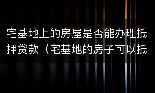 宅基地上的房屋是否能办理抵押贷款（宅基地的房子可以抵押贷款吗）