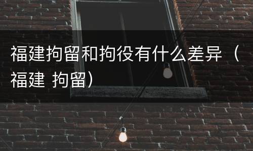 福建拘留和拘役有什么差异（福建 拘留）