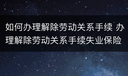 如何办理解除劳动关系手续 办理解除劳动关系手续失业保险手续诉讼请求