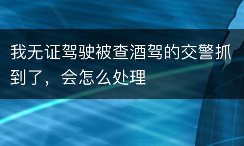 我无证驾驶被查酒驾的交警抓到了，会怎么处理