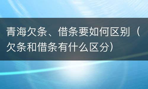 青海欠条、借条要如何区别（欠条和借条有什么区分）