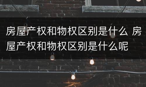房屋产权和物权区别是什么 房屋产权和物权区别是什么呢