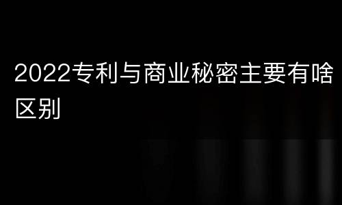 2022专利与商业秘密主要有啥区别