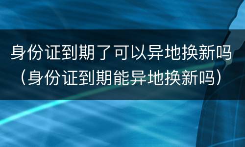 身份证到期了可以异地换新吗（身份证到期能异地换新吗）
