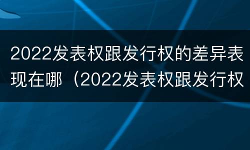 2022发表权跟发行权的差异表现在哪（2022发表权跟发行权的差异表现在哪些方面?）