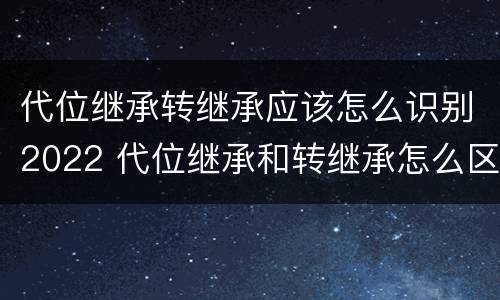 代位继承转继承应该怎么识别2022 代位继承和转继承怎么区分