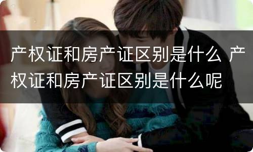 产权证和房产证区别是什么 产权证和房产证区别是什么呢