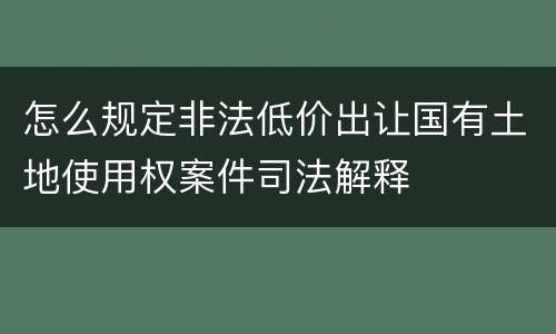怎么规定非法低价出让国有土地使用权案件司法解释