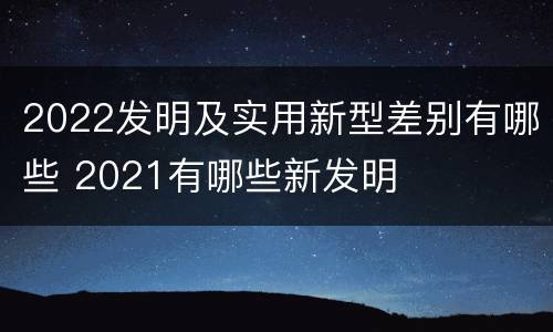 2022发明及实用新型差别有哪些 2021有哪些新发明