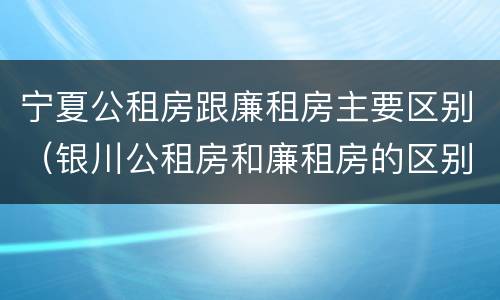 宁夏公租房跟廉租房主要区别（银川公租房和廉租房的区别）