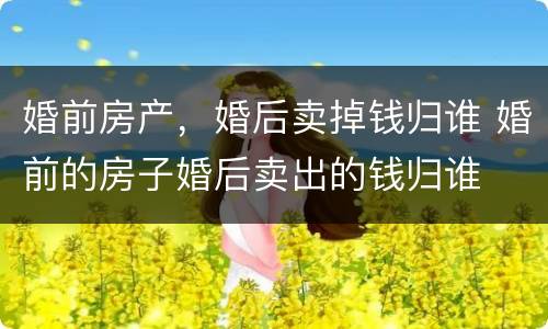 婚前房产，婚后卖掉钱归谁 婚前的房子婚后卖出的钱归谁