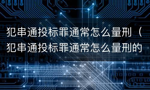 犯串通投标罪通常怎么量刑（犯串通投标罪通常怎么量刑的）