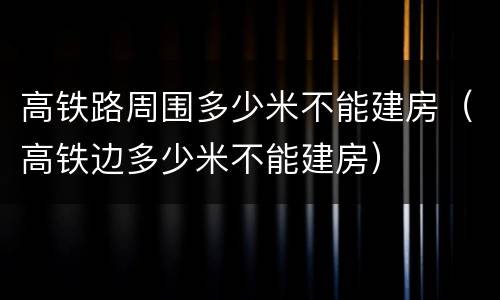 高铁路周围多少米不能建房（高铁边多少米不能建房）