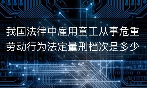 我国法律中雇用童工从事危重劳动行为法定量刑档次是多少