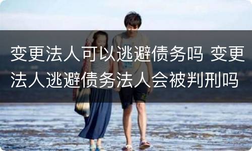 变更法人可以逃避债务吗 变更法人逃避债务法人会被判刑吗