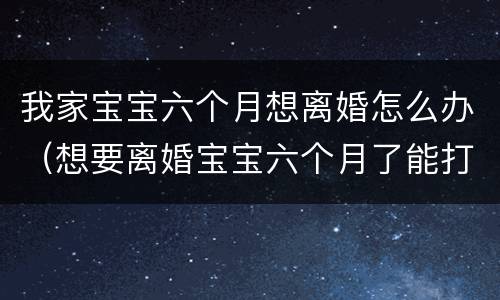 我家宝宝六个月想离婚怎么办（想要离婚宝宝六个月了能打掉吗）