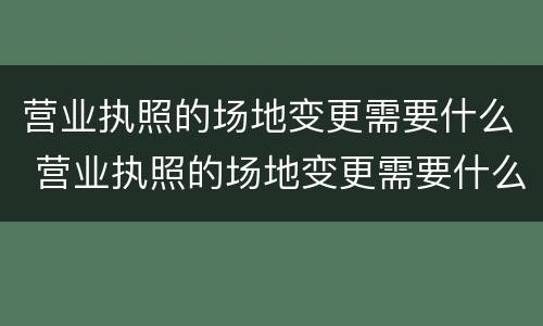 营业执照的场地变更需要什么 营业执照的场地变更需要什么手续