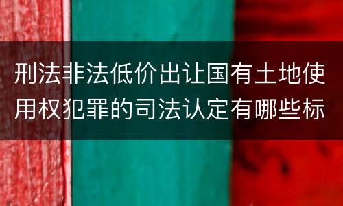 刑法非法低价出让国有土地使用权犯罪的司法认定有哪些标准