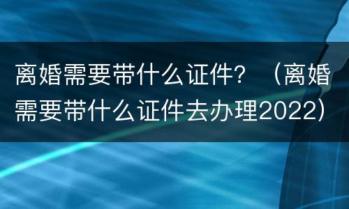 离婚需要带什么证件？（离婚需要带什么证件去办理2022）