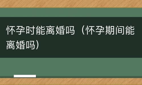 怀孕时能离婚吗（怀孕期间能离婚吗）