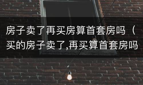 房子卖了再买房算首套房吗（买的房子卖了,再买算首套房吗）