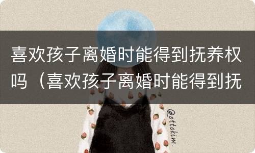 喜欢孩子离婚时能得到抚养权吗（喜欢孩子离婚时能得到抚养权吗男方）