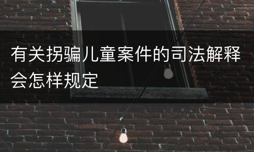 有关拐骗儿童案件的司法解释会怎样规定