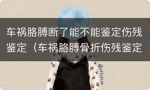 车祸胳膊断了能不能鉴定伤残鉴定（车祸胳膊骨折伤残鉴定标准）