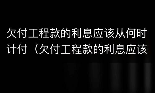 欠付工程款的利息应该从何时计付（欠付工程款的利息应该从何时计付起）