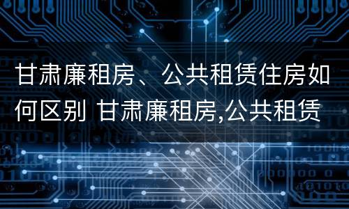 甘肃廉租房、公共租赁住房如何区别 甘肃廉租房,公共租赁住房如何区别呢