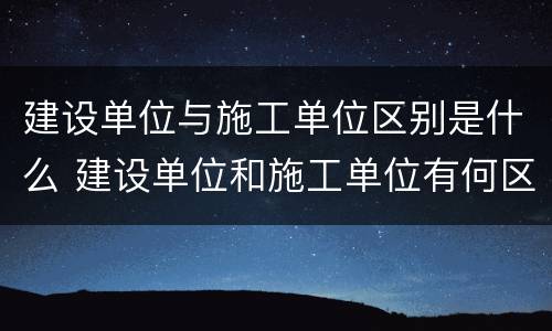 建设单位与施工单位区别是什么 建设单位和施工单位有何区别