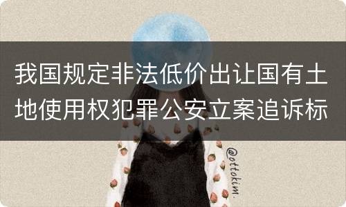 我国规定非法低价出让国有土地使用权犯罪公安立案追诉标准