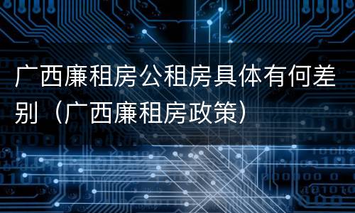 广西廉租房公租房具体有何差别（广西廉租房政策）