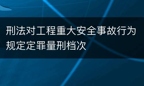 刑法对工程重大安全事故行为规定定罪量刑档次