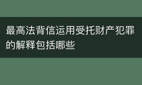 最高法背信运用受托财产犯罪的解释包括哪些
