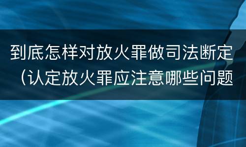 到底怎样对放火罪做司法断定（认定放火罪应注意哪些问题）