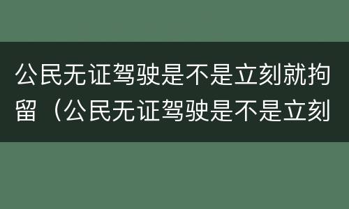 公民无证驾驶是不是立刻就拘留（公民无证驾驶是不是立刻就拘留了）