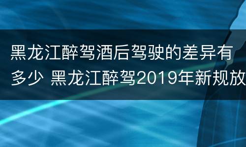黑龙江醉驾酒后驾驶的差异有多少 黑龙江醉驾2019年新规放宽