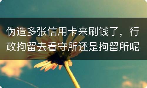 伪造多张信用卡来刷钱了，行政拘留去看守所还是拘留所呢