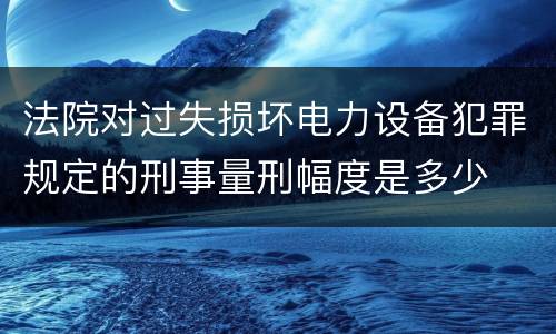 法院对过失损坏电力设备犯罪规定的刑事量刑幅度是多少