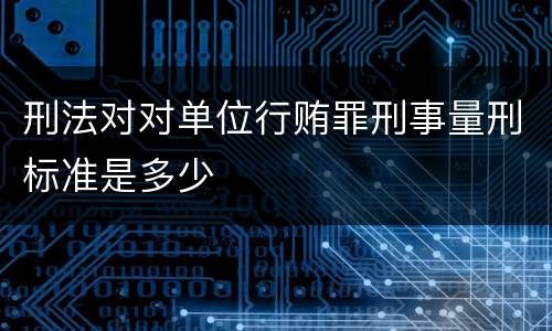 刑法对对单位行贿罪刑事量刑标准是多少